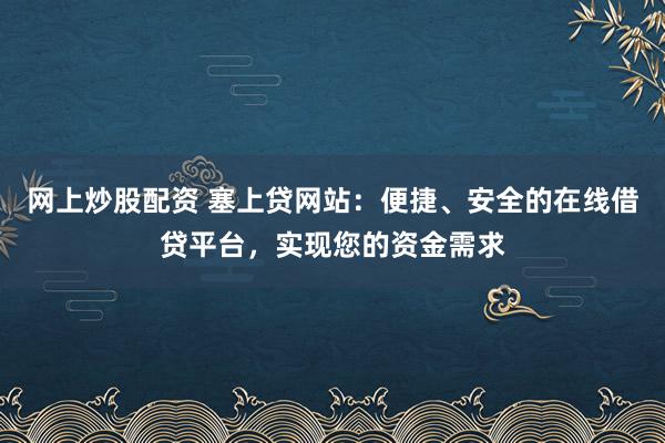 网上炒股配资 塞上贷网站：便捷、安全的在线借贷平台，实现您的资金需求