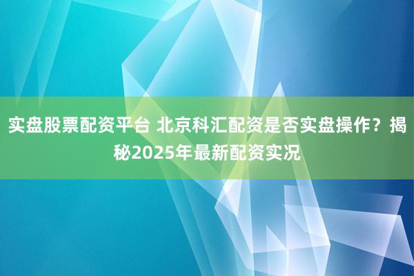 实盘股票配资平台 北京科汇配资是否实盘操作？揭秘2025年最新配资实况