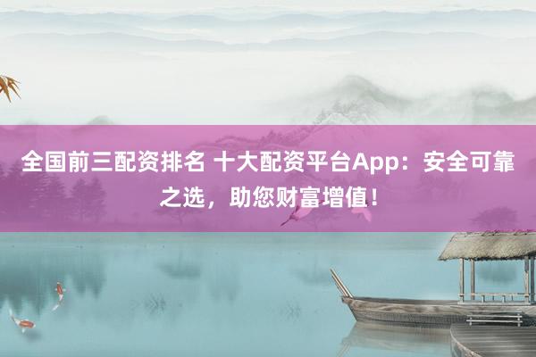 全国前三配资排名 十大配资平台App：安全可靠之选，助您财富增值！