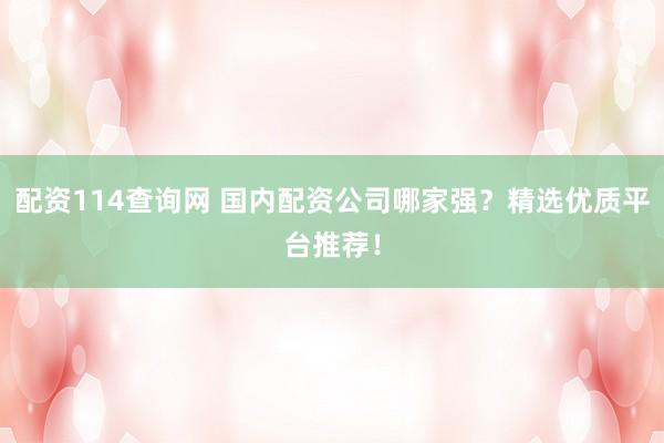 配资114查询网 国内配资公司哪家强？精选优质平台推荐！