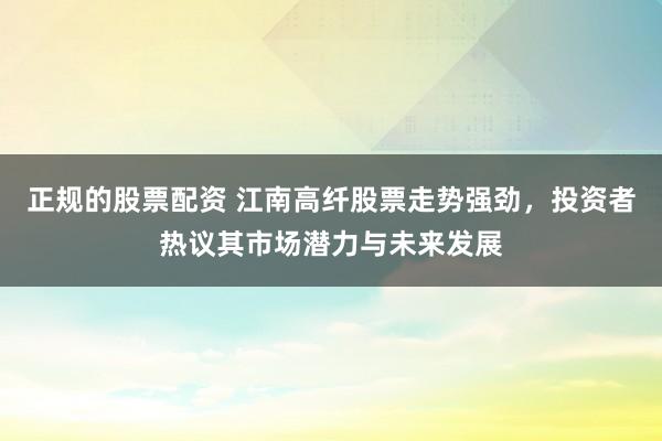 正规的股票配资 江南高纤股票走势强劲，投资者热议其市场潜力与未来发展