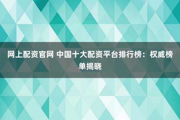 网上配资官网 中国十大配资平台排行榜：权威榜单揭晓