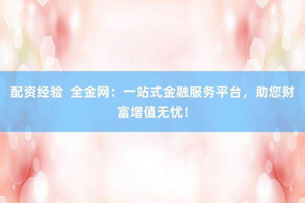 配资经验  全金网：一站式金融服务平台，助您财富增值无忧！