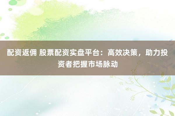 配资返佣 股票配资实盘平台：高效决策，助力投资者把握市场脉动