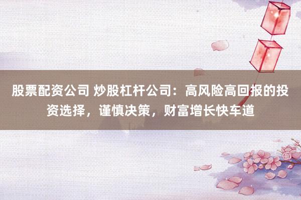 股票配资公司 炒股杠杆公司：高风险高回报的投资选择，谨慎决策，财富增长快车道