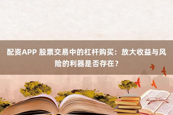 配资APP 股票交易中的杠杆购买：放大收益与风险的利器是否存在？