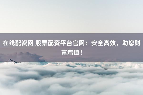 在线配资网 股票配资平台官网：安全高效，助您财富增值！