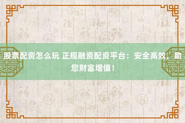 股票配资怎么玩 正规融资配资平台：安全高效，助您财富增值！