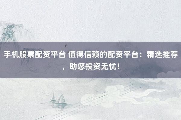 手机股票配资平台 值得信赖的配资平台：精选推荐，助您投资无忧！