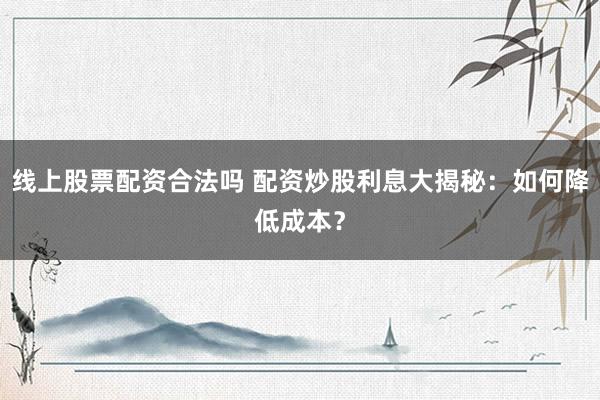 线上股票配资合法吗 配资炒股利息大揭秘：如何降低成本？