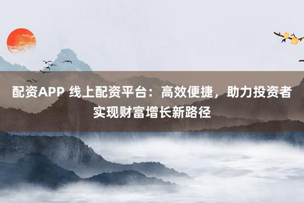 配资APP 线上配资平台：高效便捷，助力投资者实现财富增长新路径