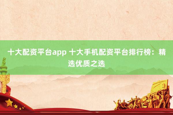 十大配资平台app 十大手机配资平台排行榜：精选优质之选