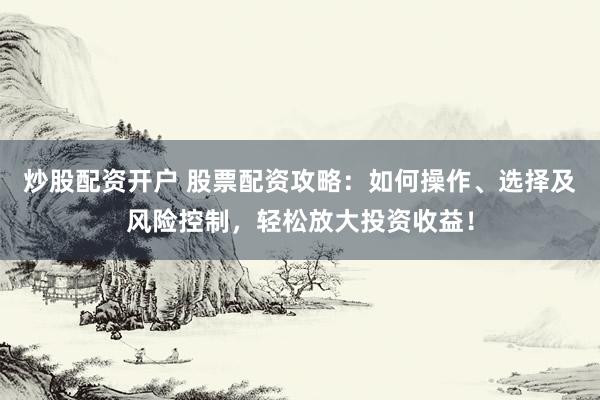 炒股配资开户 股票配资攻略：如何操作、选择及风险控制，轻松放大投资收益！