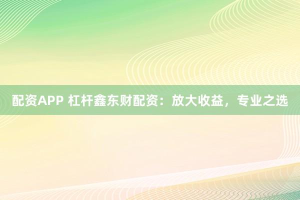 配资APP 杠杆鑫东财配资：放大收益，专业之选