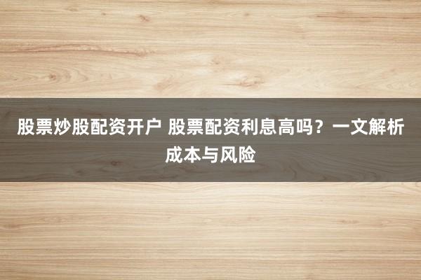 股票炒股配资开户 股票配资利息高吗？一文解析成本与风险