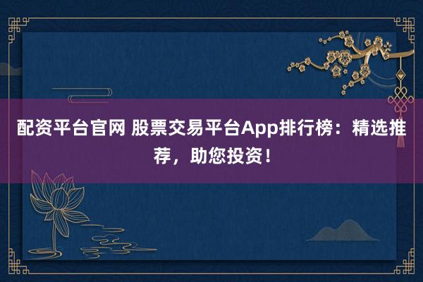 配资平台官网 股票交易平台App排行榜：精选推荐，助您投资！