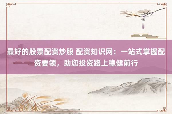 最好的股票配资炒股 配资知识网：一站式掌握配资要领，助您投资路上稳健前行