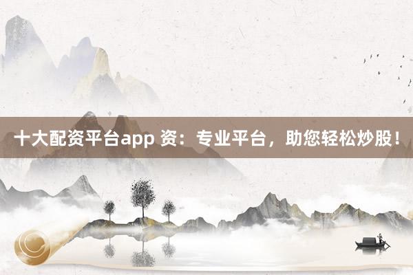 十大配资平台app 资：专业平台，助您轻松炒股！