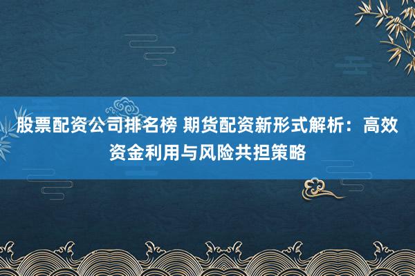 股票配资公司排名榜 期货配资新形式解析：高效资金利用与风险共担策略