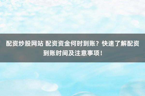配资炒股网站 配资资金何时到账？快速了解配资到账时间及注意事项！