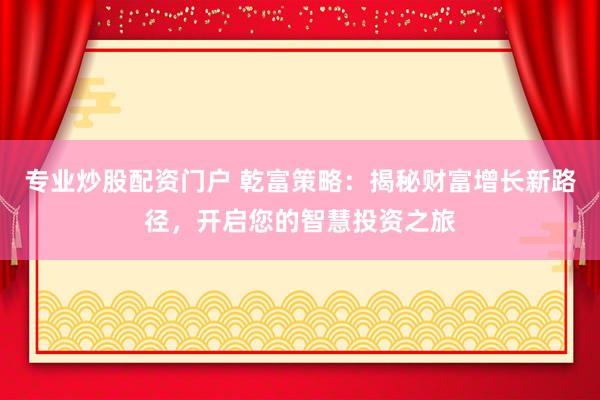 专业炒股配资门户 乾富策略：揭秘财富增长新路径，开启您的智慧投资之旅