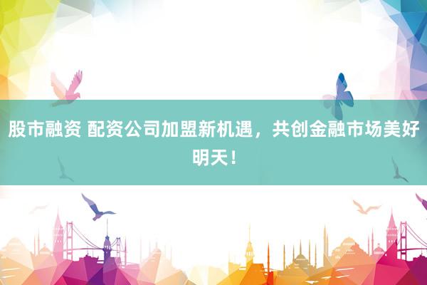 股市融资 配资公司加盟新机遇，共创金融市场美好明天！