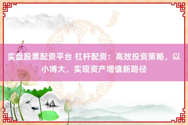 实盘股票配资平台 杠杆配资：高效投资策略，以小博大，实现资产增值新路径