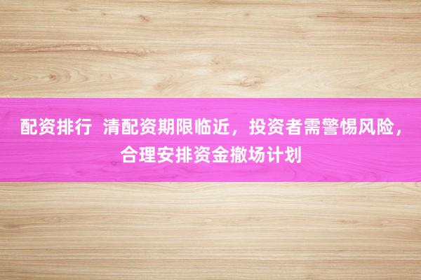 配资排行  清配资期限临近，投资者需警惕风险，合理安排资金撤场计划
