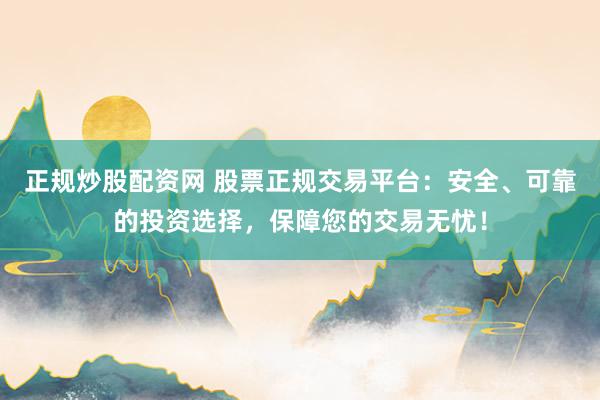 正规炒股配资网 股票正规交易平台：安全、可靠的投资选择，保障您的交易无忧！