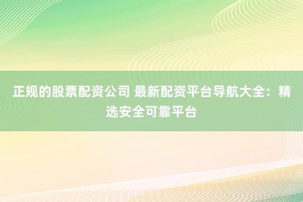 正规的股票配资公司 最新配资平台导航大全：精选安全可靠平台