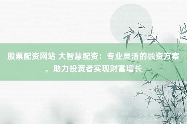 股票配资网站 大智慧配资：专业灵活的融资方案，助力投资者实现财富增长