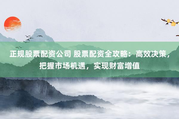 正规股票配资公司 股票配资全攻略：高效决策，把握市场机遇，实现财富增值
