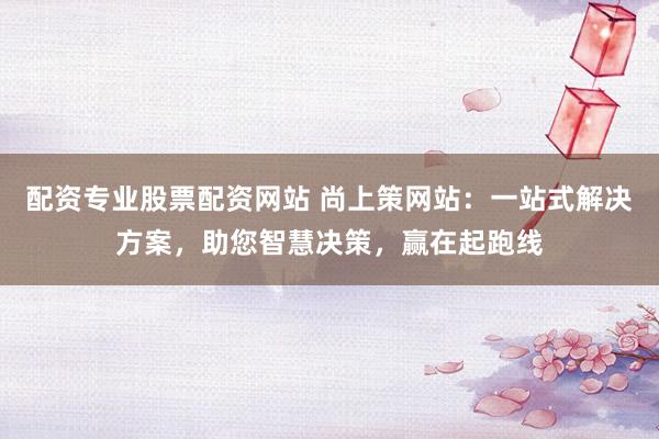 配资专业股票配资网站 尚上策网站：一站式解决方案，助您智慧决策，赢在起跑线