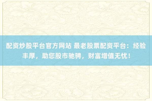 配资炒股平台官方网站 最老股票配资平台：经验丰厚，助您股市驰骋，财富增值无忧！