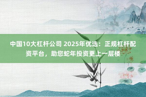 中国10大杠杆公司 2025年优选：正规杠杆配资平台，助您蛇年投资更上一层楼