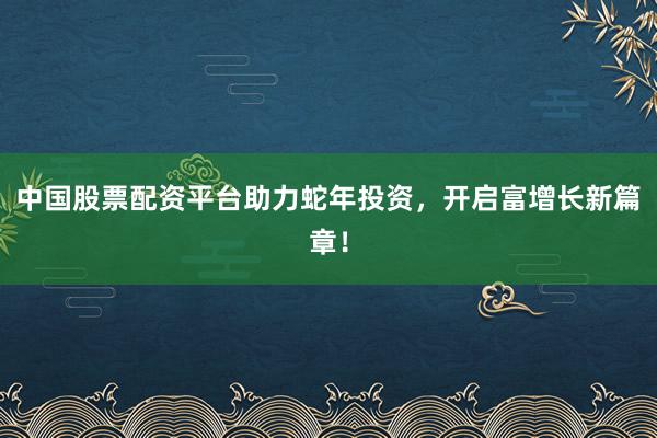 中国股票配资平台助力蛇年投资，开启富增长新篇章！
