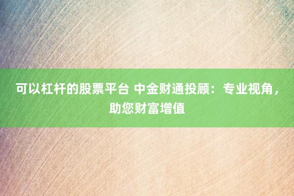 可以杠杆的股票平台 中金财通投顾：专业视角，助您财富增值