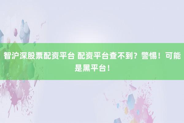 智沪深股票配资平台 配资平台查不到？警惕！可能是黑平台！