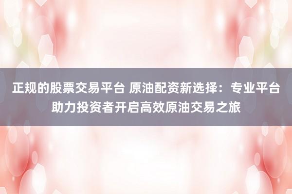 正规的股票交易平台 原油配资新选择：专业平台助力投资者开启高效原油交易之旅