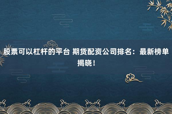 股票可以杠杆的平台 期货配资公司排名:最新榜单揭晓!