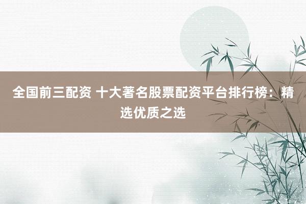 全国前三配资 十大著名股票配资平台排行榜：精选优质之选