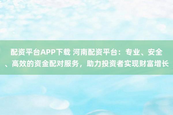 配资平台APP下载 河南配资平台:专业、安全、高效的资金配对服务,助力投资者实现财富增长