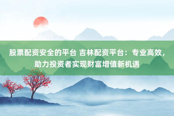 股票配资安全的平台 吉林配资平台：专业高效，助力投资者实现财富增值新机遇