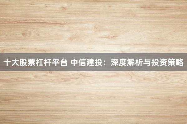十大股票杠杆平台 中信建投：深度解析与投资策略