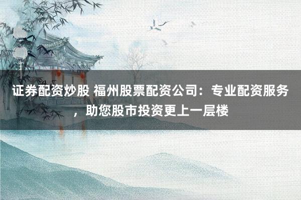 证券配资炒股 福州股票配资公司：专业配资服务，助您股市投资更上一层楼