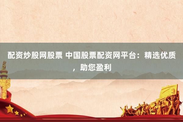 配资炒股网股票 中国股票配资网平台：精选优质，助您盈利