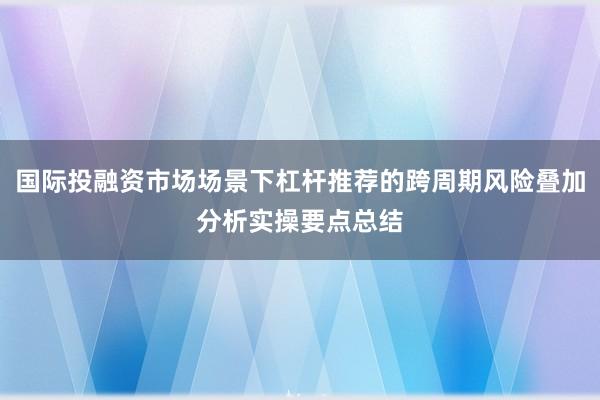 国际投融资市场场景下杠杆推荐的跨周期风险叠加分析实操要点总结