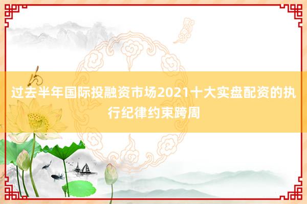 过去半年国际投融资市场2021十大实盘配资的执行纪律约束跨周