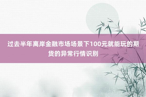 过去半年离岸金融市场场景下100元就能玩的期货的异常行情识别