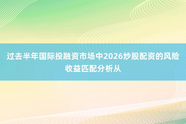 过去半年国际投融资市场中2026炒股配资的风险收益匹配分析从